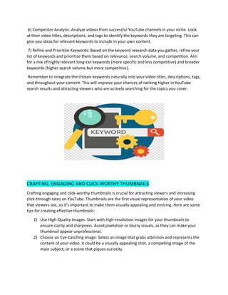 6) Competitor Analysis: Analyze videos from successful YouTube channels in your niche. Look
at their video titles, descriptions, and tags to identify the keywords they are targeting. This can
give you ideas for relevant keywords to include in your own content.
7) Refine and Prioritize Keywords: Based on the keyword research data you gather, refine your
list of keywords and prioritize them based on relevance, search volume, and competition. Aim
for a mix of highly relevant long-tail keywords (more specific and less competitive) and broader
keywords (higher search volume but more competitive).
Remember to integrate the chosen keywords naturally into your video titles, descriptions, tags,
and throughout your content. This will improve your chances of ranking higher in YouTube
search results and attracting viewers who are actively searching for the topics you cover.
CRAFTING, ENGAGING AND CLICK-WORTHY THUMBNAILS
Crafting engaging and click-worthy thumbnails is crucial for attracting viewers and increasing
click-through rates on YouTube. Thumbnails are the first visual representation of your video
that viewers see, so it's important to make them visually appealing and enticing. Here are some
tips for creating effective thumbnails:
1) Use High-Quality Images: Start with high-resolution images for your thumbnails to
ensure clarity and sharpness. Avoid pixelation or blurry visuals, as they can make your
thumbnail appear unprofessional.
2) Choose an Eye-Catching Image: Select an image that grabs attention and represents the
content of your video. It could be a visually appealing shot, a compelling image of the
main subject, or a scene that piques curiosity.
 