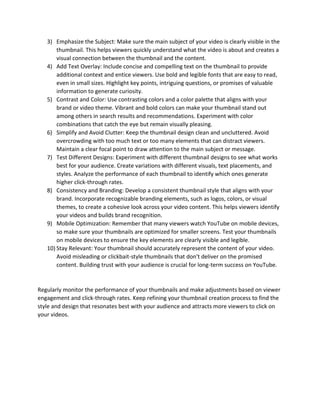 3) Emphasize the Subject: Make sure the main subject of your video is clearly visible in the
thumbnail. This helps viewers quickly understand what the video is about and creates a
visual connection between the thumbnail and the content.
4) Add Text Overlay: Include concise and compelling text on the thumbnail to provide
additional context and entice viewers. Use bold and legible fonts that are easy to read,
even in small sizes. Highlight key points, intriguing questions, or promises of valuable
information to generate curiosity.
5) Contrast and Color: Use contrasting colors and a color palette that aligns with your
brand or video theme. Vibrant and bold colors can make your thumbnail stand out
among others in search results and recommendations. Experiment with color
combinations that catch the eye but remain visually pleasing.
6) Simplify and Avoid Clutter: Keep the thumbnail design clean and uncluttered. Avoid
overcrowding with too much text or too many elements that can distract viewers.
Maintain a clear focal point to draw attention to the main subject or message.
7) Test Different Designs: Experiment with different thumbnail designs to see what works
best for your audience. Create variations with different visuals, text placements, and
styles. Analyze the performance of each thumbnail to identify which ones generate
higher click-through rates.
8) Consistency and Branding: Develop a consistent thumbnail style that aligns with your
brand. Incorporate recognizable branding elements, such as logos, colors, or visual
themes, to create a cohesive look across your video content. This helps viewers identify
your videos and builds brand recognition.
9) Mobile Optimization: Remember that many viewers watch YouTube on mobile devices,
so make sure your thumbnails are optimized for smaller screens. Test your thumbnails
on mobile devices to ensure the key elements are clearly visible and legible.
10) Stay Relevant: Your thumbnail should accurately represent the content of your video.
Avoid misleading or clickbait-style thumbnails that don't deliver on the promised
content. Building trust with your audience is crucial for long-term success on YouTube.
Regularly monitor the performance of your thumbnails and make adjustments based on viewer
engagement and click-through rates. Keep refining your thumbnail creation process to find the
style and design that resonates best with your audience and attracts more viewers to click on
your videos.
 