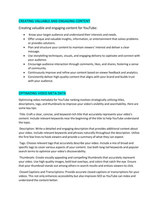 CREATING VALUABLE AND ENGAGING CONTENT
Creating valuable and engaging content for YouTube:
• Know your target audience and understand their interests and needs.
• Offer unique and valuable insights, information, or entertainment that solves problems
or provides solutions.
• Plan and structure your content to maintain viewers' interest and deliver a clear
message.
• Use storytelling techniques, visuals, and engaging delivery to captivate and connect with
your audience.
• Encourage audience interaction through comments, likes, and shares, fostering a sense
of community.
• Continuously improve and refine your content based on viewer feedback and analytics.
• Consistently deliver high-quality content that aligns with your brand and builds trust
with your audience.
OPTIMIZING VIDEO META DATA
Optimizing video metadata for YouTube ranking involves strategically utilizing titles,
descriptions, tags, and thumbnails to improve your video's visibility and searchability. Here are
some key tips:
Title: Craft a clear, concise, and keyword-rich title that accurately represents your video's
content. Include relevant keywords near the beginning of the title to help YouTube understand
the topic.
Description: Write a detailed and engaging description that provides additional context about
your video. Include relevant keywords and phrases naturally throughout the description. Utilize
the first few lines to hook viewers and provide a summary of what they can expect.
Tags: Choose relevant tags that accurately describe your video. Include a mix of broad and
specific tags to cover various aspects of your content. Use both long-tail keywords and popular
search terms to optimize your video's discoverability.
Thumbnails: Create visually appealing and compelling thumbnails that accurately represent
your video. Use high-quality images, bold text overlays, and colors that catch the eye. Ensure
that your thumbnail stands out among others in search results and entices viewers to click.
Closed Captions and Transcriptions: Provide accurate closed captions or transcriptions for your
videos. This not only enhances accessibility but also improves SEO as YouTube can index and
understand the content better.
 