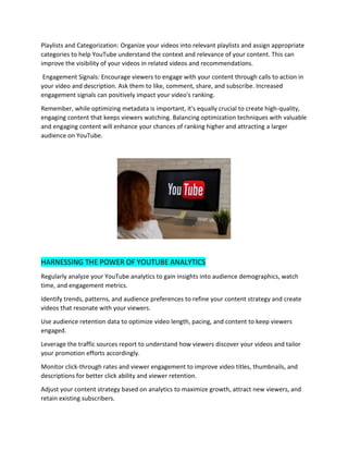 Playlists and Categorization: Organize your videos into relevant playlists and assign appropriate
categories to help YouTube understand the context and relevance of your content. This can
improve the visibility of your videos in related videos and recommendations.
Engagement Signals: Encourage viewers to engage with your content through calls to action in
your video and description. Ask them to like, comment, share, and subscribe. Increased
engagement signals can positively impact your video's ranking.
Remember, while optimizing metadata is important, it's equally crucial to create high-quality,
engaging content that keeps viewers watching. Balancing optimization techniques with valuable
and engaging content will enhance your chances of ranking higher and attracting a larger
audience on YouTube.
HARNESSING THE POWER OF YOUTUBE ANALYTICS
Regularly analyze your YouTube analytics to gain insights into audience demographics, watch
time, and engagement metrics.
Identify trends, patterns, and audience preferences to refine your content strategy and create
videos that resonate with your viewers.
Use audience retention data to optimize video length, pacing, and content to keep viewers
engaged.
Leverage the traffic sources report to understand how viewers discover your videos and tailor
your promotion efforts accordingly.
Monitor click-through rates and viewer engagement to improve video titles, thumbnails, and
descriptions for better click ability and viewer retention.
Adjust your content strategy based on analytics to maximize growth, attract new viewers, and
retain existing subscribers.
 
