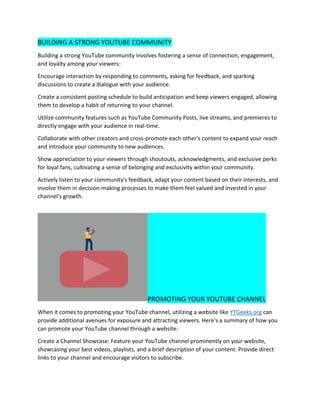 BUILDING A STRONG YOUTUBE COMMUNITY
Building a strong YouTube community involves fostering a sense of connection, engagement,
and loyalty among your viewers:
Encourage interaction by responding to comments, asking for feedback, and sparking
discussions to create a dialogue with your audience.
Create a consistent posting schedule to build anticipation and keep viewers engaged, allowing
them to develop a habit of returning to your channel.
Utilize community features such as YouTube Community Posts, live streams, and premieres to
directly engage with your audience in real-time.
Collaborate with other creators and cross-promote each other's content to expand your reach
and introduce your community to new audiences.
Show appreciation to your viewers through shoutouts, acknowledgments, and exclusive perks
for loyal fans, cultivating a sense of belonging and exclusivity within your community.
Actively listen to your community's feedback, adapt your content based on their interests, and
involve them in decision-making processes to make them feel valued and invested in your
channel's growth.
PROMOTING YOUR YOUTUBE CHANNEL
When it comes to promoting your YouTube channel, utilizing a website like YTGeeks.org can
provide additional avenues for exposure and attracting viewers. Here's a summary of how you
can promote your YouTube channel through a website:
Create a Channel Showcase: Feature your YouTube channel prominently on your website,
showcasing your best videos, playlists, and a brief description of your content. Provide direct
links to your channel and encourage visitors to subscribe.
 