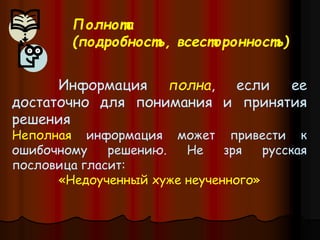Информация полна, если ее
достаточно для понимания и принятия
решения
Неполная информация может привести к
ошибочному решению. Не зря русская
пословица гласит:
«Недоученный хуже неученного»
Полнота
(подробность, всесторонность)
 