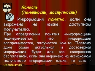 Информация понятна, если она
выражена на языке, доступном
получателю.
При определении понятия «информация»
подчеркивается, что информация
воспринимается, получается кем-то. Поэтому
даже самая актуальная и достоверная
информация будет для вас совершенно
бесполезной, если она выражена на незнакомом
получателю информации языке, то есть -
непонятна.
Ясность
(понятность, доступность)
 