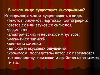 Информация может существовать в виде:
•текстов, рисунков, чертежей, фотографий;
•световых или звуковых сигналов;
•радиоволн;
•электрических и нервных импульсов;
•магнитных записей;
•жестов и мимики;
•запахов и вкусовых ощущений;
•хромосом, посредством которых передаются
по наследству признаки и свойства организмов
и т.д.
В каком виде существует информация?
 