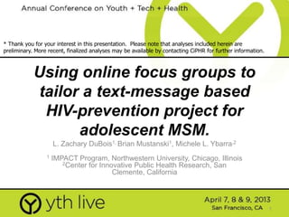 1
Using online focus groups to
tailor a text-message based
HIV-prevention project for
adolescent MSM.
L. Zachary DuBois1, Brian Mustanski1, Michele L. Ybarra,2
1 IMPACT Program, Northwestern University, Chicago, Illinois
2Center for Innovative Public Health Research, San
Clemente, California
* Thank you for your interest in this presentation. Please note that analyses included herein are
preliminary. More recent, finalized analyses may be available by contacting CiPHR for further information.
 
