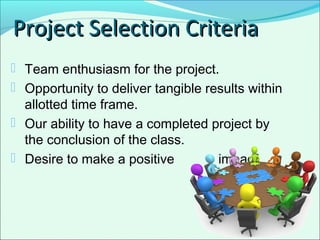  Team enthusiasm for the project.
 Opportunity to deliver tangible results within
allotted time frame.
 Our ability to have a completed project by
the conclusion of the class.
 Desire to make a positive impact.
Project Selection CriteriaProject Selection Criteria
 