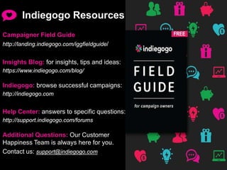 Indiegogo Resources
Campaigner Field Guide
http://landing.indiegogo.com/iggfieldguide/
Insights Blog: for insights, tips and ideas:
https://www.indiegogo.com/blog/
Indiegogo: browse successful campaigns:
http://indiegogo.com
Help Center: answers to specific questions:
http://support.indiegogo.com/forums
Additional Questions: Our Customer
Happiness Team is always here for you.
Contact us: support@indiegogo.com
 