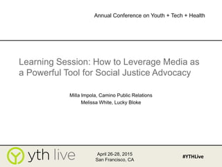 Learning Session: How to Leverage Media as
a Powerful Tool for Social Justice Advocacy
Milla Impola, Camino Public Relations
Melissa White, Lucky Bloke
April 26-28, 2015
San Francisco, CA
#YTHLive
Annual Conference on Youth + Tech + Health
 