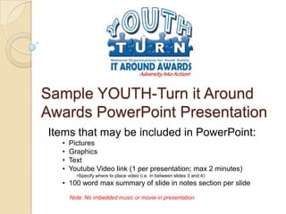 Sample YOUTH-Turn it Around
Awards PowerPoint Presentation
Items that may be included in PowerPoint:
  •   Pictures
  •   Graphics
  •   Text
  •   Youtube Video link (1 per presentation; max 2 minutes)
        •Specify where to place video (i.e. in between slides 3 and 4)
  • 100 word max summary of slide in notes section per slide
      Note: No imbedded music or movie in presentation
 