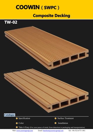 （）（）
TW-02
Catalogue
Specification Surface Treatment
Color Installation
Take it Easy (For your peace of mind, from detection to packaging and transportation)
COOWIN（SWPC）
Composite Decking
Web: www.coowingroup.com Email: barefoot@coowin-group.com Tel: +86-532-6773 1461
 
