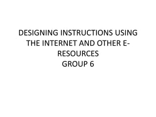 DESIGNING INSTRUCTIONS USING
THE INTERNET AND OTHER E-
RESOURCES
GROUP 6
 
