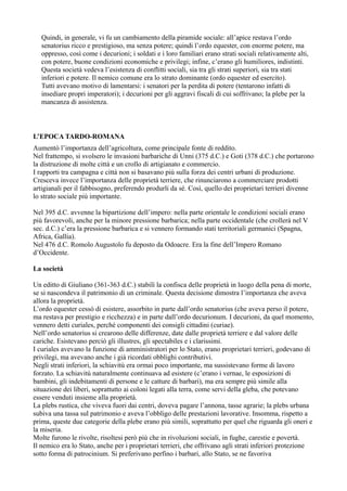 Quindi, in generale, vi fu un cambiamento della piramide sociale: all’apice restava l’ordo
senatorius ricco e prestigioso, ma senza potere; quindi l’ordo equester, con enorme potere, ma
oppresso, così come i decurioni; i soldati e i loro familiari erano strati sociali relativamente alti,
con potere, buone condizioni economiche e privilegi; infine, c’erano gli humiliores, indistinti.
Questa società vedeva l’esistenza di conflitti sociali, sia tra gli strati superiori, sia tra stati
inferiori e potere. Il nemico comune era lo strato dominante (ordo equester ed esercito).
Tutti avevano motivo di lamentarsi: i senatori per la perdita di potere (tentarono infatti di
insediare propri imperatori); i decurioni per gli aggravi fiscali di cui soffrivano; la plebe per la
mancanza di assistenza.

L’EPOCA TARDO-ROMANA
Aumentò l’importanza dell’agricoltura, come principale fonte di reddito.
Nel frattempo, si svolsero le invasioni barbariche di Unni (375 d.C.) e Goti (378 d.C.) che portarono
la distruzione di molte città e un crollo di artigianato e commercio.
I rapporti tra campagna e città non si basavano più sulla forza dei centri urbani di produzione.
Cresceva invece l’importanza delle proprietà terriere, che rinunciarono a commerciare prodotti
artigianali per il fabbisogno, preferendo produrli da sé. Così, quello dei proprietari terrieri divenne
lo strato sociale più importante.
Nel 395 d.C. avvenne la bipartizione dell’impero: nella parte orientale le condizioni sociali erano
più favorevoli, anche per la minore pressione barbarica; nella parte occidentale (che crollerà nel V
sec. d.C.) c’era la pressione barbarica e si vennero formando stati territoriali germanici (Spagna,
Africa, Gallia).
Nel 476 d.C. Romolo Augustolo fu deposto da Odoacre. Era la fine dell’Impero Romano
d’Occidente.
La società
Un editto di Giuliano (361-363 d.C.) stabilì la confisca delle proprietà in luogo della pena di morte,
se si nascondeva il patrimonio di un criminale. Questa decisione dimostra l’importanza che aveva
allora la proprietà.
L’ordo equester cessò di esistere, assorbito in parte dall’ordo senatorius (che aveva perso il potere,
ma restava per prestigio e ricchezza) e in parte dall’ordo decurionum. I decurioni, da quel momento,
vennero detti curiales, perché componenti dei consigli cittadini (curiae).
Nell’ordo senatorius si crearono delle differenze, date dalle proprietà terriere e dal valore delle
cariche. Esistevano perciò gli illustres, gli spectabiles e i clarissimi.
I curiales avevano la funzione di amministratori per lo Stato, erano proprietari terrieri, godevano di
privilegi, ma avevano anche i già ricordati obblighi contributivi.
Negli strati inferiori, la schiavitù era ormai poco importante, ma sussistevano forme di lavoro
forzato. La schiavitù naturalmente continuava ad esistere (c’erano i vernae, le esposizioni di
bambini, gli indebitamenti di persone e le catture di barbari), ma era sempre più simile alla
situazione dei liberi, soprattutto ai coloni legati alla terra, come servi della gleba, che potevano
essere venduti insieme alla proprietà.
La plebs rustica, che viveva fuori dai centri, doveva pagare l’annona, tasse agrarie; la plebs urbana
subiva una tassa sul patrimonio e aveva l’obbligo delle prestazioni lavorative. Insomma, rispetto a
prima, queste due categorie della plebe erano più simili, soprattutto per quel che riguarda gli oneri e
la miseria.
Molte furono le rivolte, risoltesi però più che in rivoluzioni sociali, in fughe, carestie e povertà.
Il nemico era lo Stato, anche per i proprietari terrieri, che offrivano agli strati inferiori protezione
sotto forma di patrocinium. Si preferivano perfino i barbari, allo Stato, se ne favoriva

 