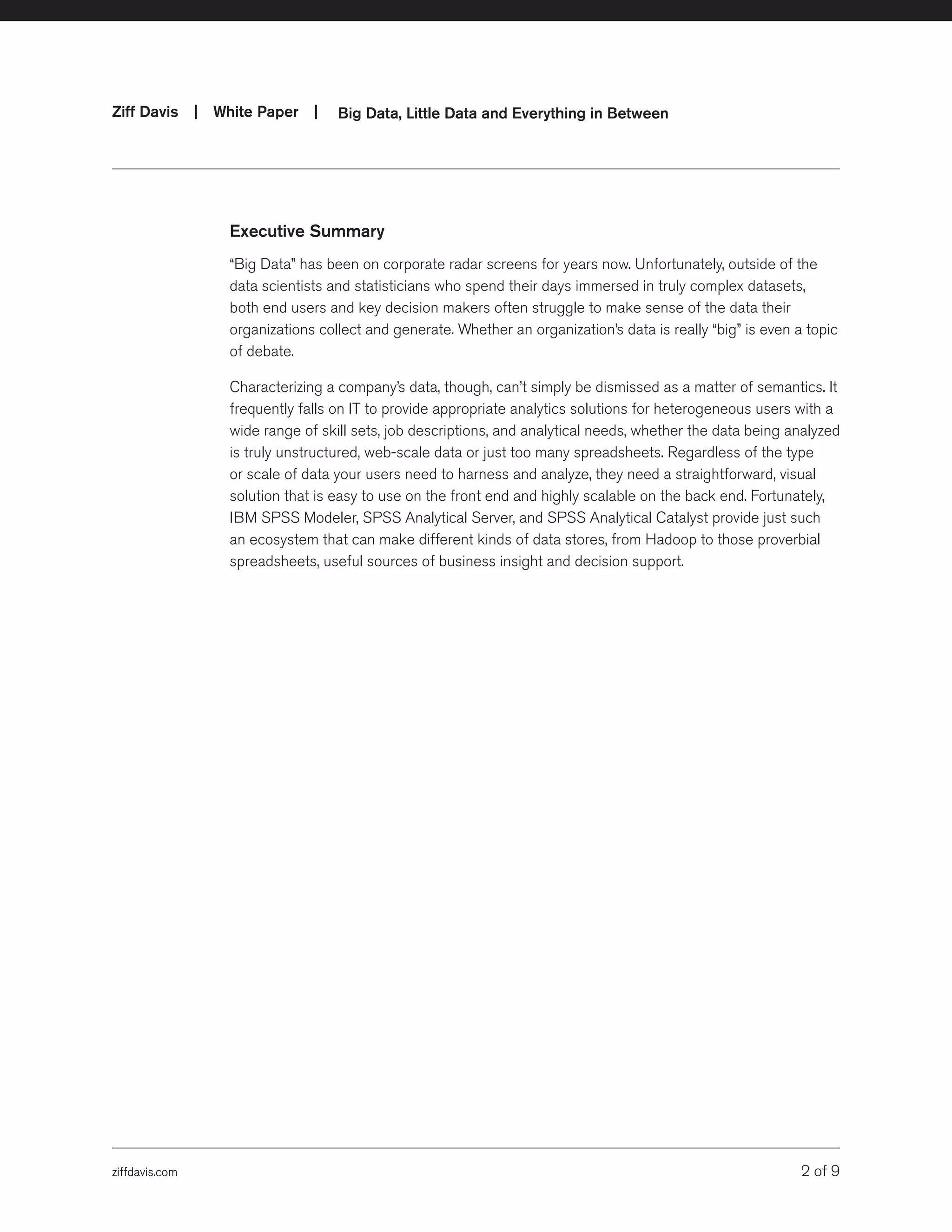 ziffdavis.com 2 of 9
Ziff Davis | White Paper |  Big Data, Little Data and Everything in Between
ziffdavis.com
Executive Summary
“Big Data” has been on corporate radar screens for years now. Unfortunately, outside of the
data scientists and statisticians who spend their days immersed in truly complex datasets,
both end users and key decision makers often struggle to make sense of the data their
organizations collect and generate. Whether an organization’s data is really “big” is even a topic
of debate.
Characterizing a company’s data, though, can’t simply be dismissed as a matter of semantics. It
frequently falls on IT to provide appropriate analytics solutions for heterogeneous users with a
wide range of skill sets, job descriptions, and analytical needs, whether the data being analyzed
is truly unstructured, web-scale data or just too many spreadsheets. Regardless of the type
or scale of data your users need to harness and analyze, they need a straightforward, visual
solution that is easy to use on the front end and highly scalable on the back end. Fortunately,
IBM SPSS Modeler, SPSS Analytical Server, and SPSS Analytical Catalyst provide just such
an ecosystem that can make different kinds of data stores, from Hadoop to those proverbial
spreadsheets, useful sources of business insight and decision support.
 