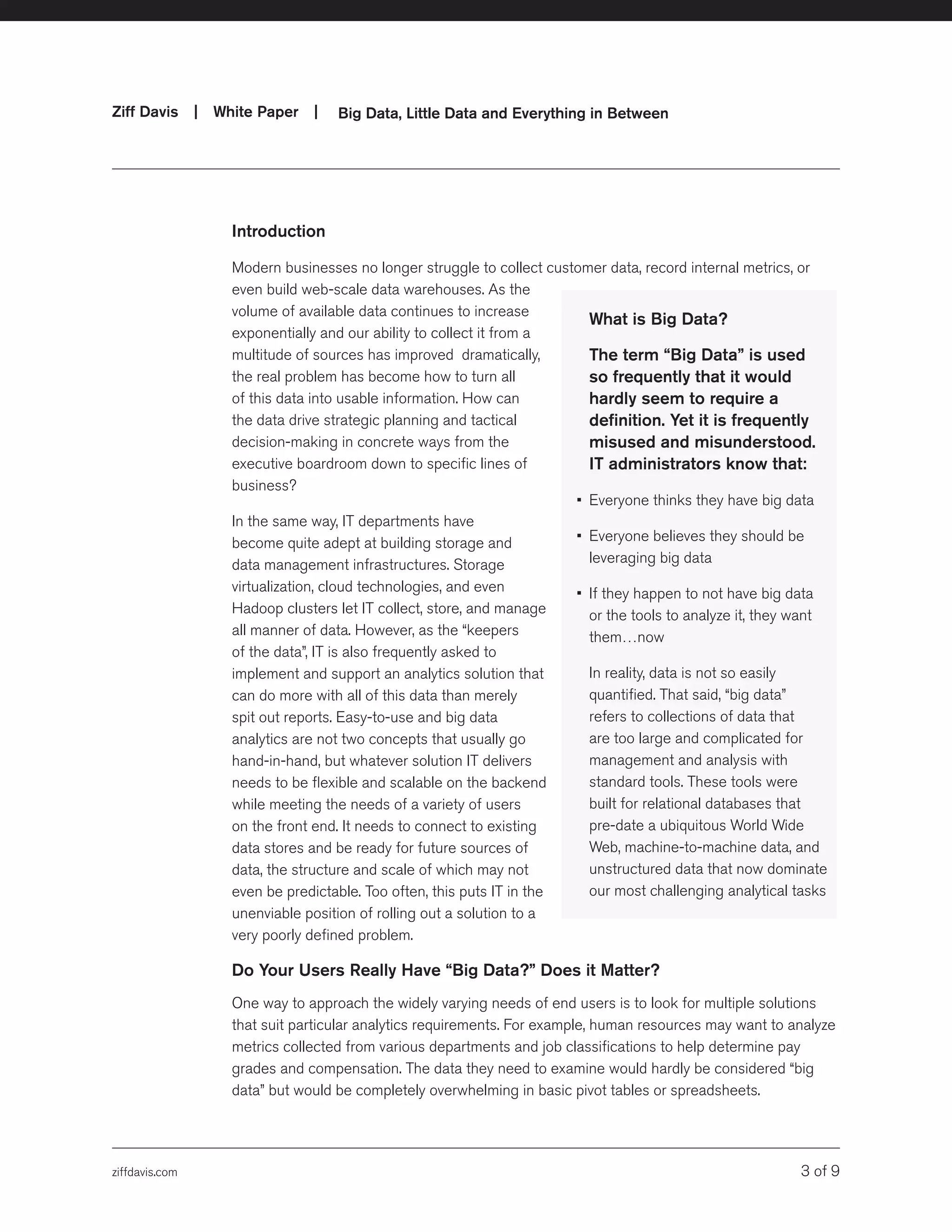 ziffdavis.com 3 of 9
Ziff Davis | White Paper |  Big Data, Little Data and Everything in Between
Introduction
Modern businesses no longer struggle to collect customer data, record internal metrics, or
even build web-scale data warehouses. As the
volume of available data continues to increase
exponentially and our ability to collect it from a
multitude of sources has improved dramatically,
the real problem has become how to turn all
of this data into usable information. How can
the data drive strategic planning and tactical
decision-making in concrete ways from the
executive boardroom down to specific lines of
business?
In the same way, IT departments have
become quite adept at building storage and
data management infrastructures. Storage
virtualization, cloud technologies, and even
Hadoop clusters let IT collect, store, and manage
all manner of data. However, as the “keepers
of the data”, IT is also frequently asked to
implement and support an analytics solution that
can do more with all of this data than merely
spit out reports. Easy-to-use and big data
analytics are not two concepts that usually go
hand-in-hand, but whatever solution IT delivers
needs to be flexible and scalable on the backend
while meeting the needs of a variety of users
on the front end. It needs to connect to existing
data stores and be ready for future sources of
data, the structure and scale of which may not
even be predictable. Too often, this puts IT in the
unenviable position of rolling out a solution to a
very poorly defined problem.
Do Your Users Really Have “Big Data?” Does it Matter?
One way to approach the widely varying needs of end users is to look for multiple solutions
that suit particular analytics requirements. For example, human resources may want to analyze
metrics collected from various departments and job classifications to help determine pay
grades and compensation. The data they need to examine would hardly be considered “big
data” but would be completely overwhelming in basic pivot tables or spreadsheets.
What is Big Data?
	 The term “Big Data” is used
so frequently that it would
hardly seem to require a
definition. Yet it is frequently
misused and misunderstood.
IT administrators know that:
•	 Everyone thinks they have big data
•	 Everyone believes they should be
leveraging big data
•	 If they happen to not have big data
or the tools to analyze it, they want
them…now
	 In reality, data is not so easily
quantified. That said, “big data”
refers to collections of data that
are too large and complicated for
management and analysis with
standard tools. These tools were
built for relational databases that
pre-date a ubiquitous World Wide
Web, machine-to-machine data, and
unstructured data that now dominate
our most challenging analytical tasks
 