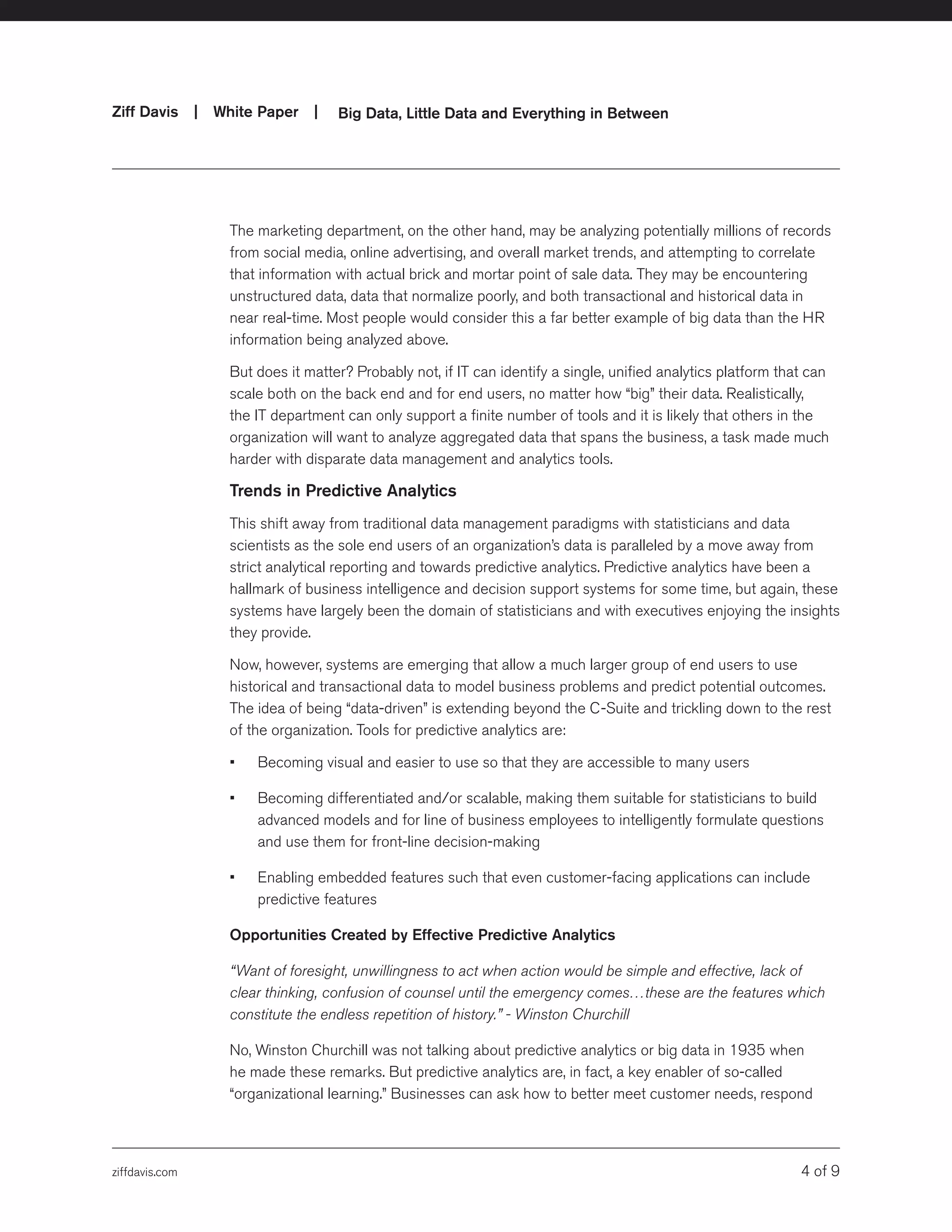 ziffdavis.com 4 of 9
Ziff Davis | White Paper |  Big Data, Little Data and Everything in Between
The marketing department, on the other hand, may be analyzing potentially millions of records
from social media, online advertising, and overall market trends, and attempting to correlate
that information with actual brick and mortar point of sale data. They may be encountering
unstructured data, data that normalize poorly, and both transactional and historical data in
near real-time. Most people would consider this a far better example of big data than the HR
information being analyzed above.
But does it matter? Probably not, if IT can identify a single, unified analytics platform that can
scale both on the back end and for end users, no matter how “big” their data. Realistically,
the IT department can only support a finite number of tools and it is likely that others in the
organization will want to analyze aggregated data that spans the business, a task made much
harder with disparate data management and analytics tools.
Trends in Predictive Analytics
This shift away from traditional data management paradigms with statisticians and data
scientists as the sole end users of an organization’s data is paralleled by a move away from
strict analytical reporting and towards predictive analytics. Predictive analytics have been a
hallmark of business intelligence and decision support systems for some time, but again, these
systems have largely been the domain of statisticians and with executives enjoying the insights
they provide.
Now, however, systems are emerging that allow a much larger group of end users to use
historical and transactional data to model business problems and predict potential outcomes.
The idea of being “data-driven” is extending beyond the C-Suite and trickling down to the rest
of the organization. Tools for predictive analytics are:
•	 Becoming visual and easier to use so that they are accessible to many users
•	 Becoming differentiated and/or scalable, making them suitable for statisticians to build
advanced models and for line of business employees to intelligently formulate questions
and use them for front-line decision-making
•	 Enabling embedded features such that even customer-facing applications can include
predictive features
Opportunities Created by Effective Predictive Analytics
“Want of foresight, unwillingness to act when action would be simple and effective, lack of
clear thinking, confusion of counsel until the emergency comes…these are the features which
constitute the endless repetition of history.” - Winston Churchill
No, Winston Churchill was not talking about predictive analytics or big data in 1935 when
he made these remarks. But predictive analytics are, in fact, a key enabler of so-called
“organizational learning.” Businesses can ask how to better meet customer needs, respond
 