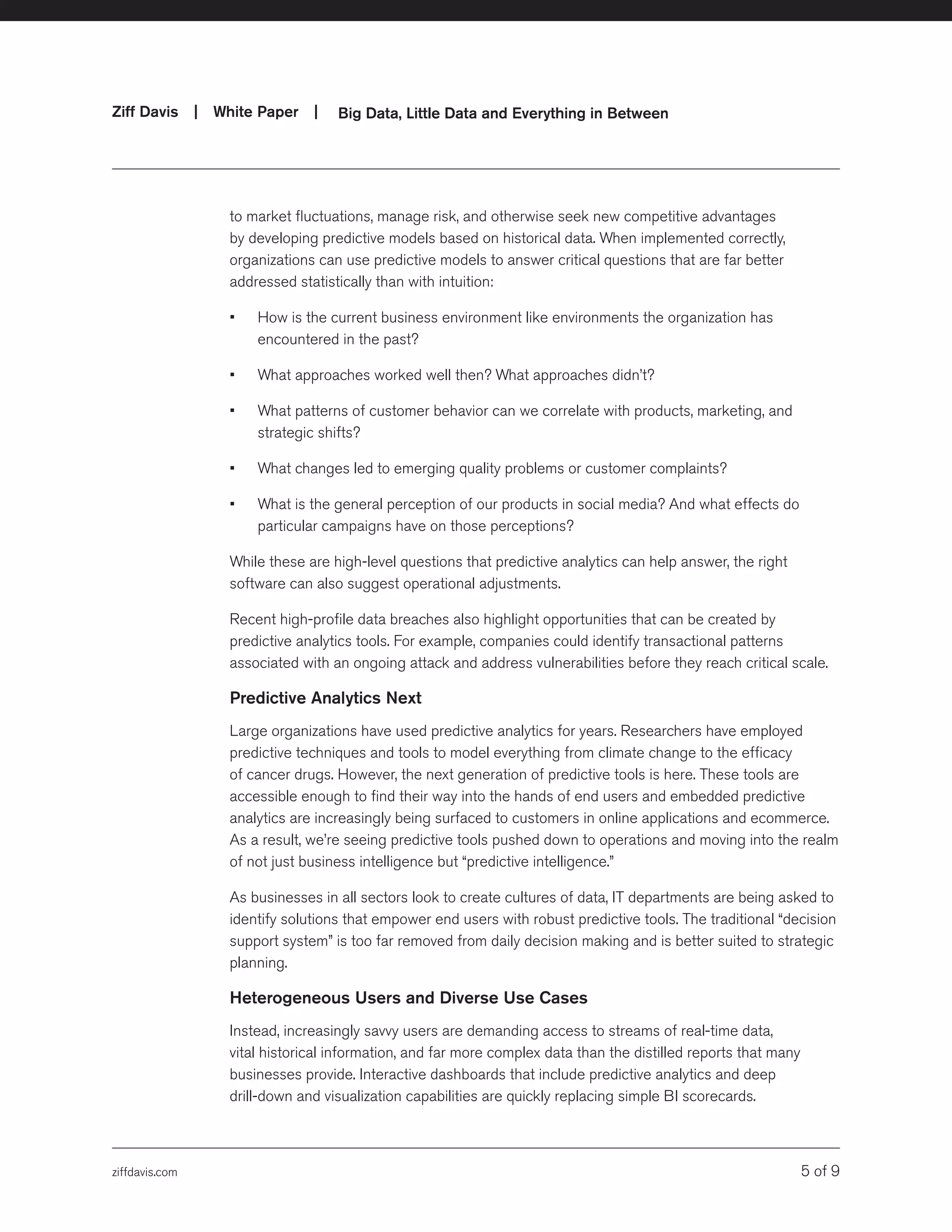 ziffdavis.com 5 of 9
Ziff Davis | White Paper |  Big Data, Little Data and Everything in Between
to market fluctuations, manage risk, and otherwise seek new competitive advantages
by developing predictive models based on historical data. When implemented correctly,
organizations can use predictive models to answer critical questions that are far better
addressed statistically than with intuition:
•	 How is the current business environment like environments the organization has
encountered in the past?
•	 What approaches worked well then? What approaches didn’t?
•	 What patterns of customer behavior can we correlate with products, marketing, and
strategic shifts?
•	 What changes led to emerging quality problems or customer complaints?
•	 What is the general perception of our products in social media? And what effects do
particular campaigns have on those perceptions?
While these are high-level questions that predictive analytics can help answer, the right
software can also suggest operational adjustments.
Recent high-profile data breaches also highlight opportunities that can be created by
predictive analytics tools. For example, companies could identify transactional patterns
associated with an ongoing attack and address vulnerabilities before they reach critical scale.
Predictive Analytics Next
Large organizations have used predictive analytics for years. Researchers have employed
predictive techniques and tools to model everything from climate change to the efficacy
of cancer drugs. However, the next generation of predictive tools is here. These tools are
accessible enough to find their way into the hands of end users and embedded predictive
analytics are increasingly being surfaced to customers in online applications and ecommerce.
As a result, we’re seeing predictive tools pushed down to operations and moving into the realm
of not just business intelligence but “predictive intelligence.”
As businesses in all sectors look to create cultures of data, IT departments are being asked to
identify solutions that empower end users with robust predictive tools. The traditional “decision
support system” is too far removed from daily decision making and is better suited to strategic
planning.
Heterogeneous Users and Diverse Use Cases
Instead, increasingly savvy users are demanding access to streams of real-time data,
vital historical information, and far more complex data than the distilled reports that many
businesses provide. Interactive dashboards that include predictive analytics and deep
drill-down and visualization capabilities are quickly replacing simple BI scorecards.
 