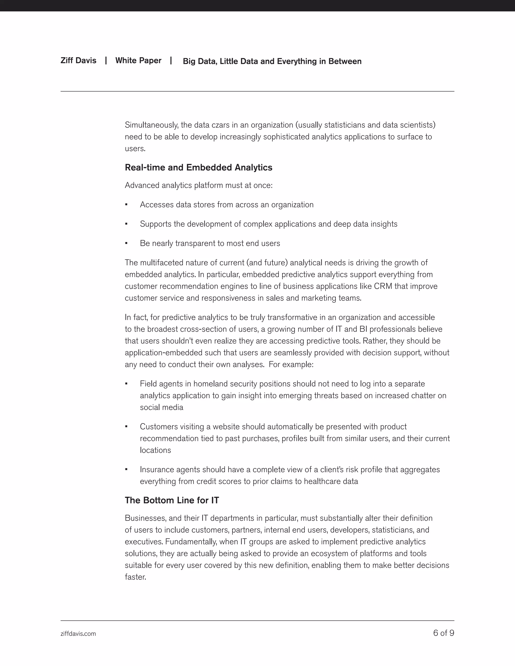 ziffdavis.com 6 of 9
Ziff Davis | White Paper |  Big Data, Little Data and Everything in Between
Simultaneously, the data czars in an organization (usually statisticians and data scientists)
need to be able to develop increasingly sophisticated analytics applications to surface to
users.
Real-time and Embedded Analytics
Advanced analytics platform must at once:
•	 Accesses data stores from across an organization
•	 Supports the development of complex applications and deep data insights
•	 Be nearly transparent to most end users
The multifaceted nature of current (and future) analytical needs is driving the growth of
embedded analytics. In particular, embedded predictive analytics support everything from
customer recommendation engines to line of business applications like CRM that improve
customer service and responsiveness in sales and marketing teams.
In fact, for predictive analytics to be truly transformative in an organization and accessible
to the broadest cross-section of users, a growing number of IT and BI professionals believe
that users shouldn’t even realize they are accessing predictive tools. Rather, they should be
application-embedded such that users are seamlessly provided with decision support, without
any need to conduct their own analyses. For example:
•	 Field agents in homeland security positions should not need to log into a separate
analytics application to gain insight into emerging threats based on increased chatter on
social media
•	 Customers visiting a website should automatically be presented with product
recommendation tied to past purchases, profiles built from similar users, and their current
locations
•	 Insurance agents should have a complete view of a client’s risk profile that aggregates
everything from credit scores to prior claims to healthcare data
The Bottom Line for IT
Businesses, and their IT departments in particular, must substantially alter their definition
of users to include customers, partners, internal end users, developers, statisticians, and
executives. Fundamentally, when IT groups are asked to implement predictive analytics
solutions, they are actually being asked to provide an ecosystem of platforms and tools
suitable for every user covered by this new definition, enabling them to make better decisions
faster.
 