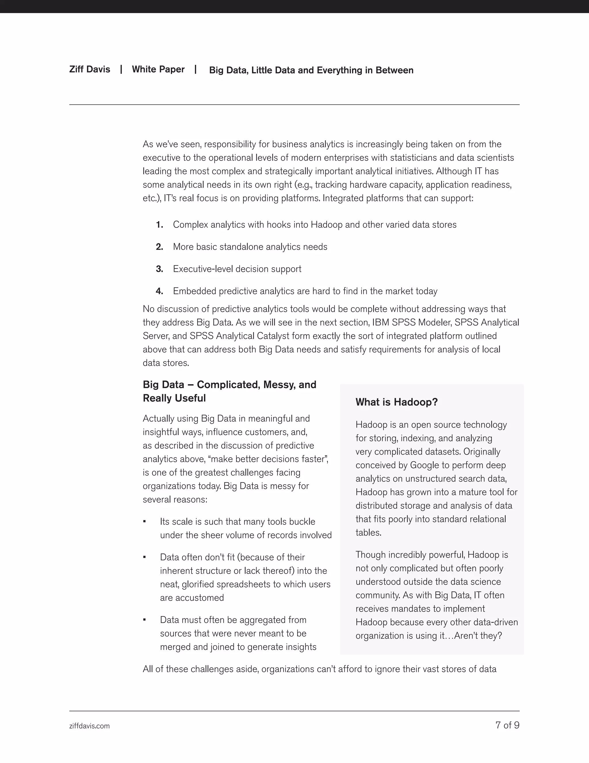 ziffdavis.com 7 of 9
Ziff Davis | White Paper |  Big Data, Little Data and Everything in Between
As we’ve seen, responsibility for business analytics is increasingly being taken on from the
executive to the operational levels of modern enterprises with statisticians and data scientists
leading the most complex and strategically important analytical initiatives. Although IT has
some analytical needs in its own right (e.g., tracking hardware capacity, application readiness,
etc.), IT’s real focus is on providing platforms. Integrated platforms that can support:
1.	 Complex analytics with hooks into Hadoop and other varied data stores
2.	 More basic standalone analytics needs
3.	 Executive-level decision support
4.	 Embedded predictive analytics are hard to find in the market today
No discussion of predictive analytics tools would be complete without addressing ways that
they address Big Data. As we will see in the next section, IBM SPSS Modeler, SPSS Analytical
Server, and SPSS Analytical Catalyst form exactly the sort of integrated platform outlined
above that can address both Big Data needs and satisfy requirements for analysis of local
data stores.
Big Data – Complicated, Messy, and
Really Useful
Actually using Big Data in meaningful and
insightful ways, influence customers, and,
as described in the discussion of predictive
analytics above, “make better decisions faster”,
is one of the greatest challenges facing
organizations today. Big Data is messy for
several reasons:
•	 Its scale is such that many tools buckle
under the sheer volume of records involved
•	 Data often don’t fit (because of their
inherent structure or lack thereof) into the
neat, glorified spreadsheets to which users
are accustomed
•	 Data must often be aggregated from
sources that were never meant to be
merged and joined to generate insights
All of these challenges aside, organizations can’t afford to ignore their vast stores of data
What is Hadoop?
Hadoop is an open source technology
for storing, indexing, and analyzing
very complicated datasets. Originally
conceived by Google to perform deep
analytics on unstructured search data,
Hadoop has grown into a mature tool for
distributed storage and analysis of data
that fits poorly into standard relational
tables.
Though incredibly powerful, Hadoop is
not only complicated but often poorly
understood outside the data science
community. As with Big Data, IT often
receives mandates to implement
Hadoop because every other data-driven
organization is using it…Aren’t they?
 