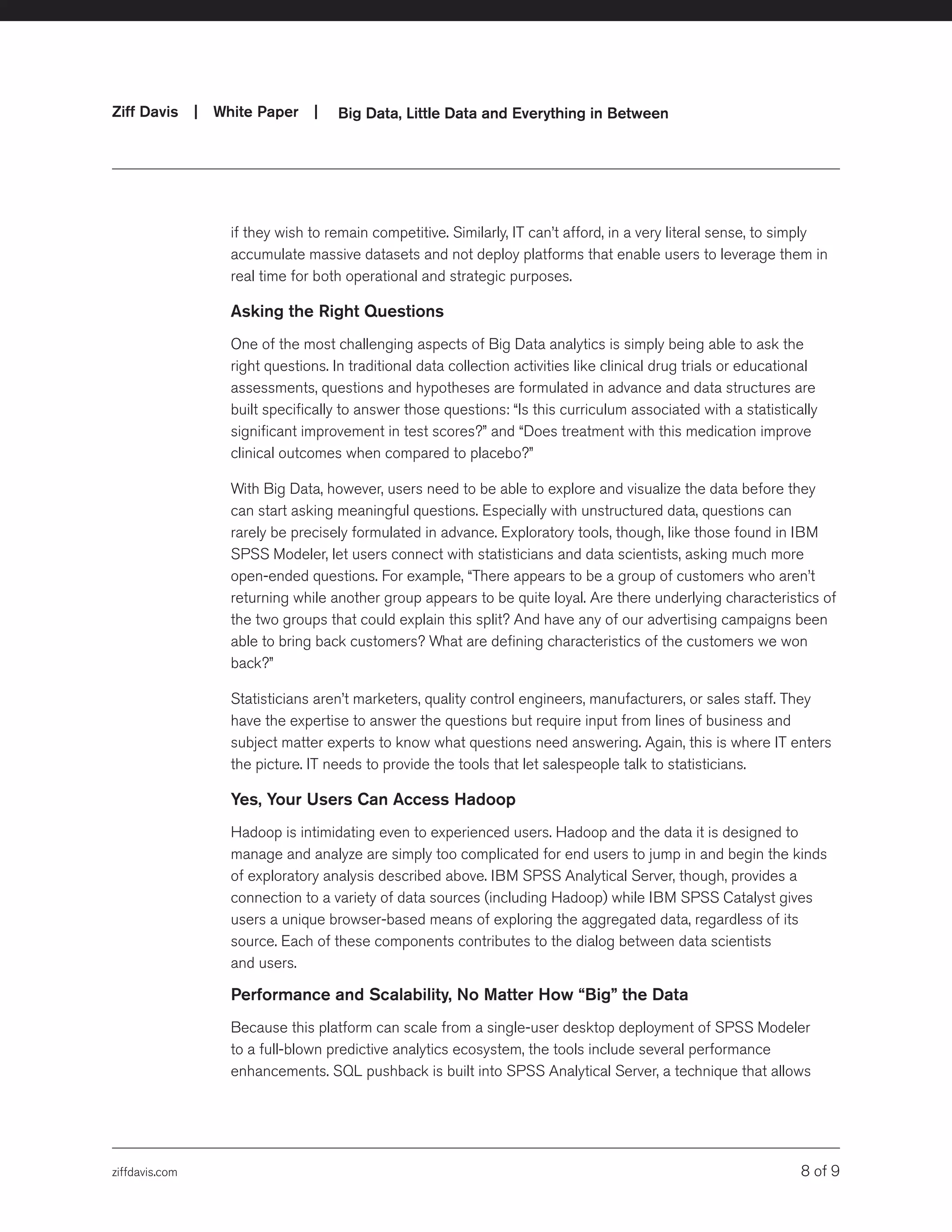 ziffdavis.com 8 of 9
Ziff Davis | White Paper |  Big Data, Little Data and Everything in Between
if they wish to remain competitive. Similarly, IT can’t afford, in a very literal sense, to simply
accumulate massive datasets and not deploy platforms that enable users to leverage them in
real time for both operational and strategic purposes.
Asking the Right Questions
One of the most challenging aspects of Big Data analytics is simply being able to ask the
right questions. In traditional data collection activities like clinical drug trials or educational
assessments, questions and hypotheses are formulated in advance and data structures are
built specifically to answer those questions: “Is this curriculum associated with a statistically
significant improvement in test scores?” and “Does treatment with this medication improve
clinical outcomes when compared to placebo?”
With Big Data, however, users need to be able to explore and visualize the data before they
can start asking meaningful questions. Especially with unstructured data, questions can
rarely be precisely formulated in advance. Exploratory tools, though, like those found in IBM
SPSS Modeler, let users connect with statisticians and data scientists, asking much more
open-ended questions. For example, “There appears to be a group of customers who aren’t
returning while another group appears to be quite loyal. Are there underlying characteristics of
the two groups that could explain this split? And have any of our advertising campaigns been
able to bring back customers? What are defining characteristics of the customers we won
back?”
Statisticians aren’t marketers, quality control engineers, manufacturers, or sales staff. They
have the expertise to answer the questions but require input from lines of business and
subject matter experts to know what questions need answering. Again, this is where IT enters
the picture. IT needs to provide the tools that let salespeople talk to statisticians.
Yes, Your Users Can Access Hadoop
Hadoop is intimidating even to experienced users. Hadoop and the data it is designed to
manage and analyze are simply too complicated for end users to jump in and begin the kinds
of exploratory analysis described above. IBM SPSS Analytical Server, though, provides a
connection to a variety of data sources (including Hadoop) while IBM SPSS Catalyst gives
users a unique browser-based means of exploring the aggregated data, regardless of its
source. Each of these components contributes to the dialog between data scientists
and users.
Performance and Scalability, No Matter How “Big” the Data
Because this platform can scale from a single-user desktop deployment of SPSS Modeler
to a full-blown predictive analytics ecosystem, the tools include several performance
enhancements. SQL pushback is built into SPSS Analytical Server, a technique that allows
 