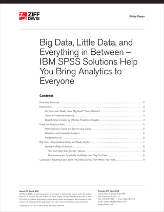 White Paper
Big Data, Little Data, and
Everything in Between –
IBM SPSS Solutions Help
You Bring Analytics to
Everyone
Contents
Executive Summary.  .  .  .  .  .  .  .  .  .  .  .  .  .  .  .  .  .  .  .  .  .  .  .  .  .  .  .  .  .  .  .  .  .  .  .  .  .  .  .  .  .  .  .  .  .  .  .  .  .  .  .  .  .  .  .  .  .  .  .  .  .  .  .  .  .  .  .  .  .  .  .  .  .  .  .  .  .  .  .  .  . 2
Introduction.  .  .  .  .  .  .  .  .  .  .  .  .  .  .  .  .  .  .  .  .  .  .  .  .  .  .  .  .  .  .  .  .  .  .  .  .  .  .  .  .  .  .  .  .  .  .  .  .  .  .  .  .  .  .  .  .  .  .  .  .  .  .  .  .  .  .  .  .  .  .  .  .  .  .  .  .  .  .  .  .  .  .  .  .  .  .  .  .  . 3
	 Do Your Users Really Have “Big Data?” Does it Matter?. .  .  .  .  .  .  .  .  .  .  .  .  .  .  .  .  .  .  .  .  .  .  .  .  .  .  .  .  .  .  .  .  .  .  .  .  .  .  .  .  .  . 3
	 Trends in Predictive Analytics. .  .  .  .  .  .  .  .  .  .  .  .  .  .  .  .  .  .  .  .  .  .  .  .  .  .  .  .  .  .  .  .  .  .  .  .  .  .  .  .  .  .  .  .  .  .  .  .  .  .  .  .  .  .  .  .  .  .  .  .  .  .  .  .  .  .  . 4
	 Opportunities Created by Effective Predictive Analytics.  .  .  .  .  .  .  .  .  .  .  .  .  .  .  .  .  .  .  .  .  .  .  .  .  .  .  .  .  .  .  .  .  .  .  .  .  .  .  .  .  .  . 4
Predictive Analytics Next.  .  .  .  .  .  .  .  .  .  .  .  .  .  .  .  .  .  .  .  .  .  .  .  .  .  .  .  .  .  .  .  .  .  .  .  .  .  .  .  .  .  .  .  .  .  .  .  .  .  .  .  .  .  .  .  .  .  .  .  .  .  .  .  .  .  .  .  .  .  .  .  .  .  .  .  . 5
	 Heterogeneous Users and Diverse Use Cases.  .  .  .  .  .  .  .  .  .  .  .  .  .  .  .  .  .  .  .  .  .  .  .  .  .  .  .  .  .  .  .  .  .  .  .  .  .  .  .  .  .  .  .  .  .  .  .  .  .  . 5
	 Real-time and Embedded Analytics.  .  .  .  .  .  .  .  .  .  .  .  .  .  .  .  .  .  .  .  .  .  .  .  .  .  .  .  .  .  .  .  .  .  .  .  .  .  .  .  .  .  .  .  .  .  .  .  .  .  .  .  .  .  .  .  .  .  .  .  .  . 6
	 The Bottom Line.  .  .  .  .  .  .  .  .  .  .  .  .  .  .  .  .  .  .  .  .  .  .  .  .  .  .  .  .  .  .  .  .  .  .  .  .  .  .  .  .  .  .  .  .  .  .  .  .  .  .  .  .  .  .  .  .  .  .  .  .  .  .  .  .  .  .  .  .  .  .  .  .  .  .  .  .  .  .  . 6
Big Data – Complicated, Messy, and Really Useful. .  .  .  .  .  .  .  .  .  .  .  .  .  .  .  .  .  .  .  .  .  .  .  .  .  .  .  .  .  .  .  .  .  .  .  .  .  .  .  .  .  .  .  .  .  .  .  .  .  .  .  . 7
	 Asking the Right Questions.  .  .  .  .  .  .  .  .  .  .  .  .  .  .  .  .  .  .  .  .  .  .  .  .  .  .  .  .  .  .  .  .  .  .  .  .  .  .  .  .  .  .  .  .  .  .  .  .  .  .  .  .  .  .  .  .  .  .  .  .  .  .  .  .  .  .  .  . 8
	 Yes, Your Users Can Access Hadoop.  .  .  .  .  .  .  .  .  .  .  .  .  .  .  .  .  .  .  .  .  .  .  .  .  .  .  .  .  .  .  .  .  .  .  .  .  .  .  .  .  .  .  .  .  .  .  .  .  .  .  .  .  .  .  .  . 8
	 Performance and Scalability, No Matter How “Big” the Data. .  .  .  .  .  .  .  .  .  .  .  .  .  .  .  .  .  .  .  .  .  .  .  .  .  .  .  .  .  .  .  .  .  .  . 8
Conclusion: Teaching Users What They Want, Giving Them What They Need. .  .  .  .  .  .  .  .  .  .  .  .  .  .  .  .  .  .  .  .  .  .  .  .  .  .  . 9
®
®
About Ziff Davis B2B
Ziff Davis B2B is a leading provider of research to technology buyers and high-quality
leads to IT vendors. As part of the Ziff Davis family, Ziff Davis B2B has access to over
50 million in-market technology buyers every month and supports the company’s core
mission of enabling technology buyers to make more informed business decisions.
Contact Ziff Davis B2B
100 California Street, Suite 650
San Francisco, CA 94111
Tel: 415.318.7200  |  Fax: 415.318.7219	
Email: marty_fettig@ziffdavis.com
www.ziffdavis.com
Copyright © 2014 Ziff Davis B2B. All rights reserved.
 