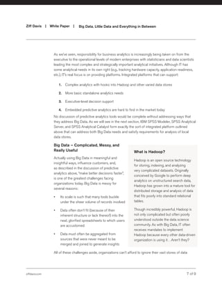 ziffdavis.com 7 of 9
Ziff Davis | White Paper |  Big Data, Little Data and Everything in Between
As we’ve seen, responsibility for business analytics is increasingly being taken on from the
executive to the operational levels of modern enterprises with statisticians and data scientists
leading the most complex and strategically important analytical initiatives. Although IT has
some analytical needs in its own right (e.g., tracking hardware capacity, application readiness,
etc.), IT’s real focus is on providing platforms. Integrated platforms that can support:
1.	 Complex analytics with hooks into Hadoop and other varied data stores
2.	 More basic standalone analytics needs
3.	 Executive-level decision support
4.	 Embedded predictive analytics are hard to find in the market today
No discussion of predictive analytics tools would be complete without addressing ways that
they address Big Data. As we will see in the next section, IBM SPSS Modeler, SPSS Analytical
Server, and SPSS Analytical Catalyst form exactly the sort of integrated platform outlined
above that can address both Big Data needs and satisfy requirements for analysis of local
data stores.
Big Data – Complicated, Messy, and
Really Useful
Actually using Big Data in meaningful and
insightful ways, influence customers, and,
as described in the discussion of predictive
analytics above, “make better decisions faster”,
is one of the greatest challenges facing
organizations today. Big Data is messy for
several reasons:
•	 Its scale is such that many tools buckle
under the sheer volume of records involved
•	 Data often don’t fit (because of their
inherent structure or lack thereof) into the
neat, glorified spreadsheets to which users
are accustomed
•	 Data must often be aggregated from
sources that were never meant to be
merged and joined to generate insights
All of these challenges aside, organizations can’t afford to ignore their vast stores of data
What is Hadoop?
Hadoop is an open source technology
for storing, indexing, and analyzing
very complicated datasets. Originally
conceived by Google to perform deep
analytics on unstructured search data,
Hadoop has grown into a mature tool for
distributed storage and analysis of data
that fits poorly into standard relational
tables.
Though incredibly powerful, Hadoop is
not only complicated but often poorly
understood outside the data science
community. As with Big Data, IT often
receives mandates to implement
Hadoop because every other data-driven
organization is using it…Aren’t they?
 