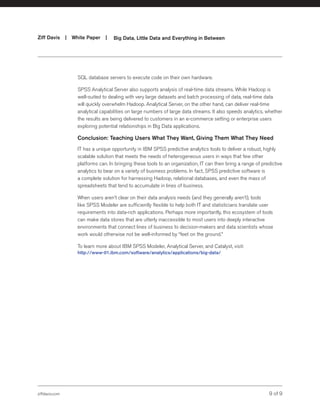 ziffdavis.com 9 of 9
Ziff Davis | White Paper |  Big Data, Little Data and Everything in Between
SQL database servers to execute code on their own hardware.
SPSS Analytical Server also supports analysis of real-time data streams. While Hadoop is
well-suited to dealing with very large datasets and batch processing of data, real-time data
will quickly overwhelm Hadoop. Analytical Server, on the other hand, can deliver real-time
analytical capabilities on large numbers of large data streams. It also speeds analytics, whether
the results are being delivered to customers in an e-commerce setting or enterprise users
exploring potential relationships in Big Data applications.
Conclusion: Teaching Users What They Want, Giving Them What They Need
IT has a unique opportunity in IBM SPSS predictive analytics tools to deliver a robust, highly
scalable solution that meets the needs of heterogeneous users in ways that few other
platforms can. In bringing these tools to an organization, IT can then bring a range of predictive
analytics to bear on a variety of business problems. In fact, SPSS predictive software is
a complete solution for harnessing Hadoop, relational databases, and even the mass of
spreadsheets that tend to accumulate in lines of business.
When users aren’t clear on their data analysis needs (and they generally aren’t), tools
like SPSS Modeler are sufficiently flexible to help both IT and statisticians translate user
requirements into data-rich applications. Perhaps more importantly, this ecosystem of tools
can make data stores that are utterly inaccessible to most users into deeply interactive
environments that connect lines of business to decision-makers and data scientists whose
work would otherwise not be well-informed by “feet on the ground.”
To learn more about IBM SPSS Modeler, Analytical Server, and Catalyst, visit:
http://www-01.ibm.com/software/analytics/applications/big-data/
 
