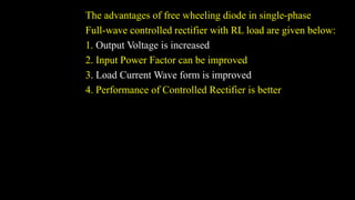 The advantages of free wheeling diode in single-phase
Full-wave controlled rectifier with RL load are given below:
1. Output Voltage is increased
2. Input Power Factor can be improved
3. Load Current Wave form is improved
4. Performance of Controlled Rectifier is better
 