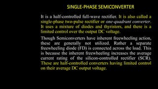 SINGLE-PHASE SEMICONVERTER
It is a half-controlled full-wave rectifier. It is also called a
single-phase two-pulse rectifier or one-quadrant converter.
It uses a mixture of diodes and thyristors, and there is a
limited control over the output DC voltage.
Though Semiconverters have inherent freewheeling action,
these are generally not utilized. Rather a separate
freewheeling diode (FD) is connected across the load. This
is because the inherent freewheeling increases the average
current rating of the silicon-controlled rectifier (SCR).
These are half-controlled converters having limited control
on their average DC output voltage.
 