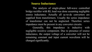 Source Inductance
The analysis of single-phase full-wave controlled
bridge rectifier with RL load was done assuming negligible
source inductance. Actually all ac-to-dc converters are
supplied from transformers. Usually the series impedance
of transformer can not be neglected. Therefore series
impedance must be present in any converter circuits.
Generally, this impedance is inductive with
negligible resistive component. Due to presence of source
inductance, the output voltage of a converter will not be
remaining constant and input current waveform will be
changed significantly.
 