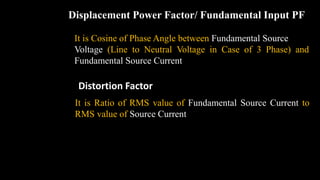 Displacement Power Factor/ Fundamental Input PF
It is Cosine of Phase Angle between Fundamental Source
Voltage (Line to Neutral Voltage in Case of 3 Phase) and
Fundamental Source Current
Distortion Factor
It is Ratio of RMS value of Fundamental Source Current to
RMS value of Source Current
 