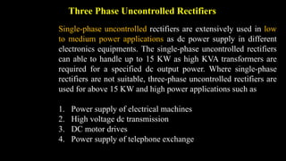 Three Phase Uncontrolled Rectifiers
Single-phase uncontrolled rectifiers are extensively used in low
to medium power applications as dc power supply in different
electronics equipments. The single-phase uncontrolled rectifiers
can able to handle up to 15 KW as high KVA transformers are
required for a specified dc output power. Where single-phase
rectifiers are not suitable, three-phase uncontrolled rectifiers are
used for above 15 KW and high power applications such as
1. Power supply of electrical machines
2. High voltage dc transmission
3. DC motor drives
4. Power supply of telephone exchange
 