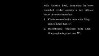 With Resistive Load, three-phase half-wave
controlled rectifier operates in two different
modes of conduction such as
1. Continuous conduction mode when firing
angle α is less than 30°.
2. Discontinuous conduction mode when
firing angle α is greater than 30°.
 