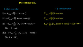 Discontinuous io
R  V0avg =
𝑣𝑚

. (1 + 𝑐𝑜𝑠)
RL  Voavg =
𝑣𝑚

. (𝑐𝑜𝑠 − 𝑐𝑜𝑠)
RE  ioavg =
1
𝑅
. 𝑣𝑚 (𝑐𝑜𝑠Ɵ + 𝑐𝑜𝑠 −
𝐸( − Ɵ − ))
RLE  Voavg =
1

. 𝑣𝑚 (𝑐𝑜𝑠 − 𝑐𝑜𝑠 +
𝐸( +  − ))
1- full converter 1- semi converter
V0avg =
𝑣𝑚

(1 + 𝑐𝑜𝑠)
V0avg =
𝑣𝑚

(1 + 𝑐𝑜𝑠)
Iavg =
1
𝑅
. 𝑣𝑚. 𝑐𝑜𝑠Ɵ + 𝑐𝑜𝑠 − 𝐸( − Ɵ −
 