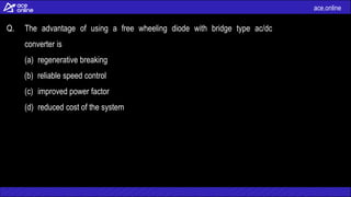 ace.online
Q. The advantage of using a free wheeling diode with bridge type ac/dc
converter is
(a) regenerative breaking
(b) reliable speed control
(c) improved power factor
(d) reduced cost of the system
 