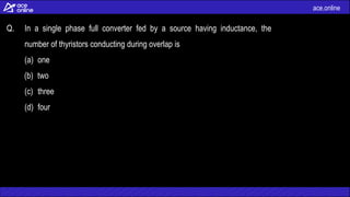 ace.online
Q. In a single phase full converter fed by a source having inductance, the
number of thyristors conducting during overlap is
(a) one
(b) two
(c) three
(d) four
 
