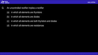 ace.online
Q. An uncontrolled rectifier implies a rectifier
(a) in which all elements are thyristors
(b) in which all elements are diodes
(c) in which all elements are both thyristors and diodes
(d) in which all elements are resistances
 