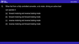 ace.online
Q. When fed from a fully controlled converter, a dc motor, driving an active load
can operate in
(a) forward motoring and reverse braking mode
(b) forward motoring and forward braking mode
(c) reverse motoring and reverse braking mode
(d) reverse motoring and forward braking mode
 