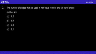 ace.online
Q. The number of diodes that are used in half wave rectifier and full wave bridge
rectifier are
(a) 1, 2
(b) 1, 4
(c) 2, 4
(d) 2, 1
 