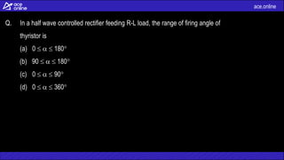 ace.online
Q. In a half wave controlled rectifier feeding R-L load, the range of firing angle of
thyristor is
(a) 0    180
(b) 90    180
(c) 0    90
(d) 0    360
 
