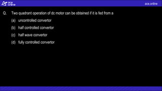 ace.online
Q. Two quadrant operation of dc motor can be obtained if it is fed from a
(a) uncontrolled convertor
(b) half controlled convertor
(c) half wave convertor
(d) fully controlled convertor
 