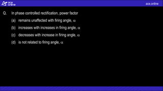 ace.online
Q. In phase controlled rectification, power factor
(a) remains unaffected with firing angle, 
(b) increases with increases in firing angle, 
(c) decreases with increase in firing angle, 
(d) is not related to firing angle, 
 