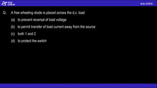 ace.online
Q. A free wheeling diode is placed across the d.c. load
(a) to prevent reversal of load voltage
(b) to permit transfer of load current away from the source
(c) both 1 and 2
(d) to protect the switch
 