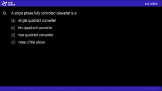 ace.online
Q. A single phase fully controlled converter is a
(a) single quadrant converter
(b) two quadrant converter
(c) four quadrant converter
(d) none of the above
 