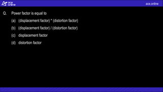 ace.online
Q. Power factor is equal to
(a) (displacement factor) * (distortion factor)
(b) (displacement factor) / (distortion factor)
(c) displacement factor
(d) distortion factor
 