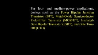 For low- and medium-power applications,
devices such as the Power Bipolar Junction
Transistor (BJT), Metal-Oxide Semiconductor
Field-Effect Transistor (MOSFET), Insulated-
Gate Bipolar Transistor (IGBT), and Gate Turn-
Off (GTO) are used
 