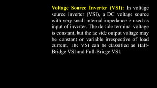 Voltage Source Inverter (VSI): In voltage
source inverter (VSI), a DC voltage source
with very small internal impedance is used as
input of inverter. The dc side terminal voltage
is constant, but the ac side output voltage may
be constant or variable irrespective of load
current. The VSI can be classified as Half-
Bridge VSI and Full-Bridge VSI.
 