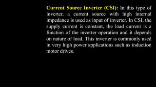 Current Source Inverter (CSI): In this type of
inverter, a current source with high internal
impedance is used as input of inverter. In CSI, the
supply current is constant, the load current is a
function of the inverter operation and it depends
on nature of load. This inverter is commonly used
in very high power applications such as induction
motor drives.
 