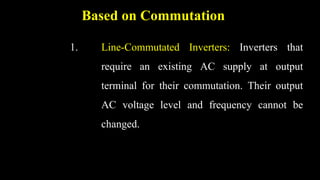 Based on Commutation
1. Line-Commutated Inverters: Inverters that
require an existing AC supply at output
terminal for their commutation. Their output
AC voltage level and frequency cannot be
changed.
 