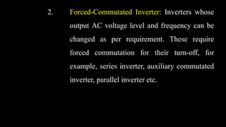 2. Forced-Commutated Inverter: Inverters whose
output AC voltage level and frequency can be
changed as per requirement. These require
forced commutation for their turn-off, for
example, series inverter, auxiliary commutated
inverter, parallel inverter etc.
 