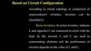 Based on Circuit Configuration
According to circuit topology or connection of
semiconductor switches, inverters can be
classified as
Series Inverters: In series inverters, inductor
L and capacitor C are connected in series with the
load. In this inverter L and C are used as
commutating elements and the performance of
inverter depends on the value of L and C.
 